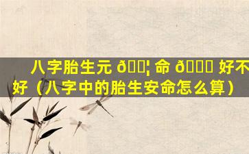 八字胎生元 🐦 命 💐 好不好（八字中的胎生安命怎么算）